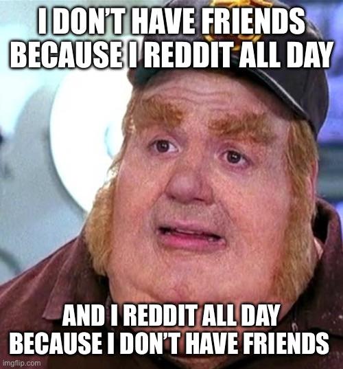 I DON'T HAVE FRIENDS BECAUSE I REDDIT ALL DAY AND I REDDIT ALL DAY BECAUSE I DON'T HAVE FRIENDS imgflip.com