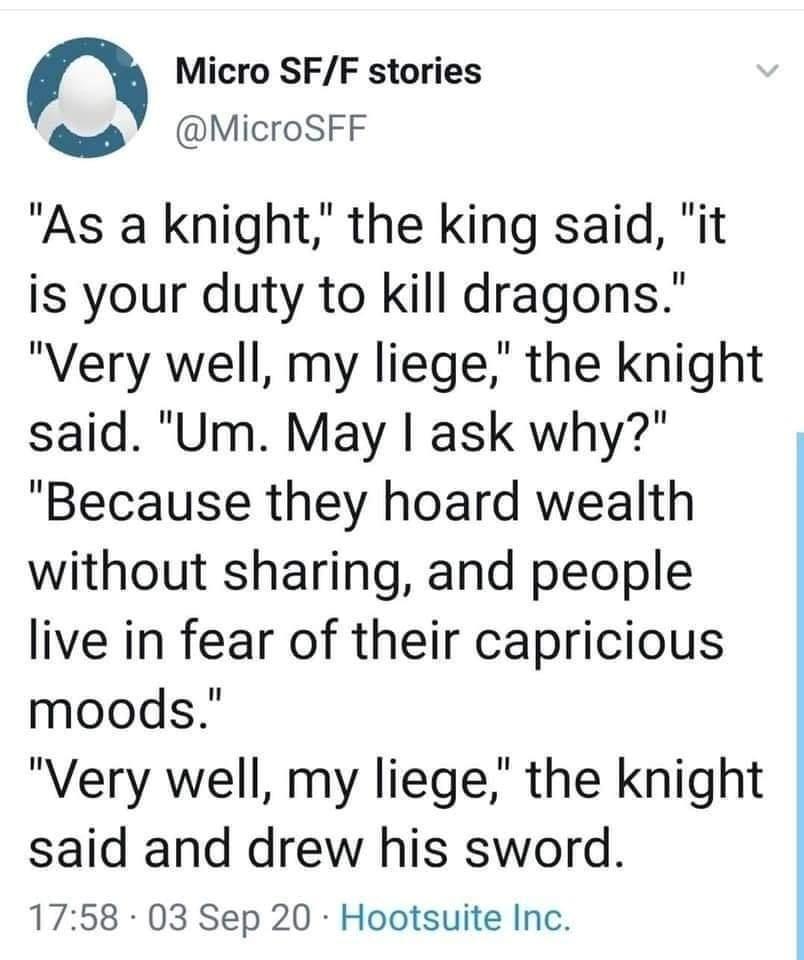 Micro SF/F stories @MicroSFF "As a knight," the king said, "it is your duty to kill dragons." "Very well, my liege," the knight said. "Um. May I ask why?" "Because they hoard wealth without sharing, and people live in fear of their capricious moods." "Very well, my liege," the knight said and drew his sword. 17:58 03 Sep 20 Hootsuite Inc.