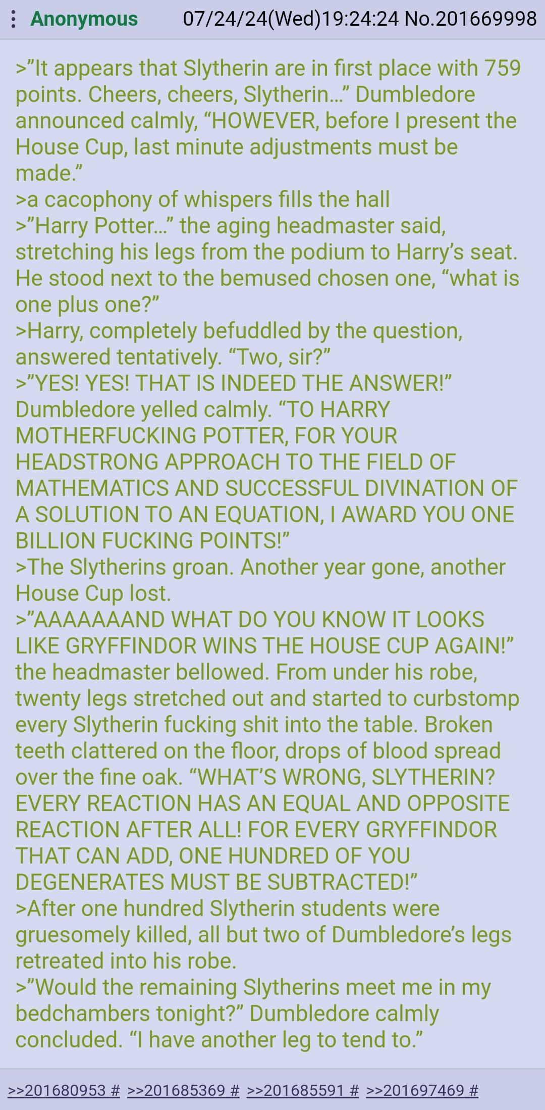 Anonymous 07/24/24(Wed)19:24:24 No.201669998 >"It appears that Slytherin are in first place with 759 points. Cheers, cheers, Slytherin..." Dumbledore announced calmly, "HOWEVER, before I present the House Cup, last minute adjustments must be made." >a cacophony of whispers fills the hall >"Harry Potter..." the aging headmaster said, stretching his legs from the podium to Harry's seat. He stood next to the bemused chosen one, "what is one plus one?" >Harry, completely befuddled by the question, answered tentatively. "Two, sir?" >"YES! YES! THAT IS INDEED THE ANSWER!" Dumbledore yelled calmly. "TO HARRY M------------ POTTER, FOR YOUR HEADSTRONG APPROACH TO THE FIELD OF MATHEMATICS AND SUCCESSFUL DIVINATION OF A SOLUTION TO AN EQUATION, I AWARD YOU ONE BILLION F------ POINTS!" >The Slytherins groan. Another year gone, another House Cup lost. >"AAAAAAAND WHAT DO YOU KNOW IT LOOKS LIKE GRYFFINDOR WINS THE HOUSE CUP AGAIN!" the headmaster bellowed. From under his robe, twenty legs stretched out and started to curbstomp every Slytherin f------ s--- into the table. Broken teeth clattered on the floor, drops of blood spread over the fine oak. "WHAT'S WRONG, SLYTHERIN? EVERY REACTION HAS AN EQUAL AND OPPOSITE REACTION AFTER ALL! FOR EVERY GRYFFINDOR THAT CAN ADD, ONE HUNDRED OF YOU DEGENERATES MUST BE SUBTRACTED!" >After one hundred Slytherin students were gruesomely killed, all but two of Dumbledore's legs retreated into his robe. >"Would the remaining Slytherins meet me in my bedchambers tonight?" Dumbledore calmly concluded. "I have another leg to tend to." >>201680953 # >>201685369 # >>201685591 # >>201697469 #