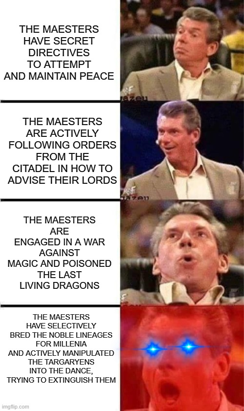 THE MAESTERS HAVE SECRET DIRECTIVES TO ATTEMPT AND MAINTAIN PEACE THE MAESTERS ARE ACTIVELY FOLLOWING ORDERS FROM THE CITADEL IN HOW TO ADVISE THEIR LORDS THE MAESTERS ARE ENGAGED IN A WAR AGAINST MAGIC AND POISONED THE LAST LIVING DRAGONS THE MAESTERS HAVE SELECTIVELY BRED THE NOBLE LINEAGES FOR MILLENIA AND ACTIVELY MANIPULATED THE TARGARYENS INTO THE DANCE, TRYING TO EXTINGUISH THEM imgflip.com Jazeu