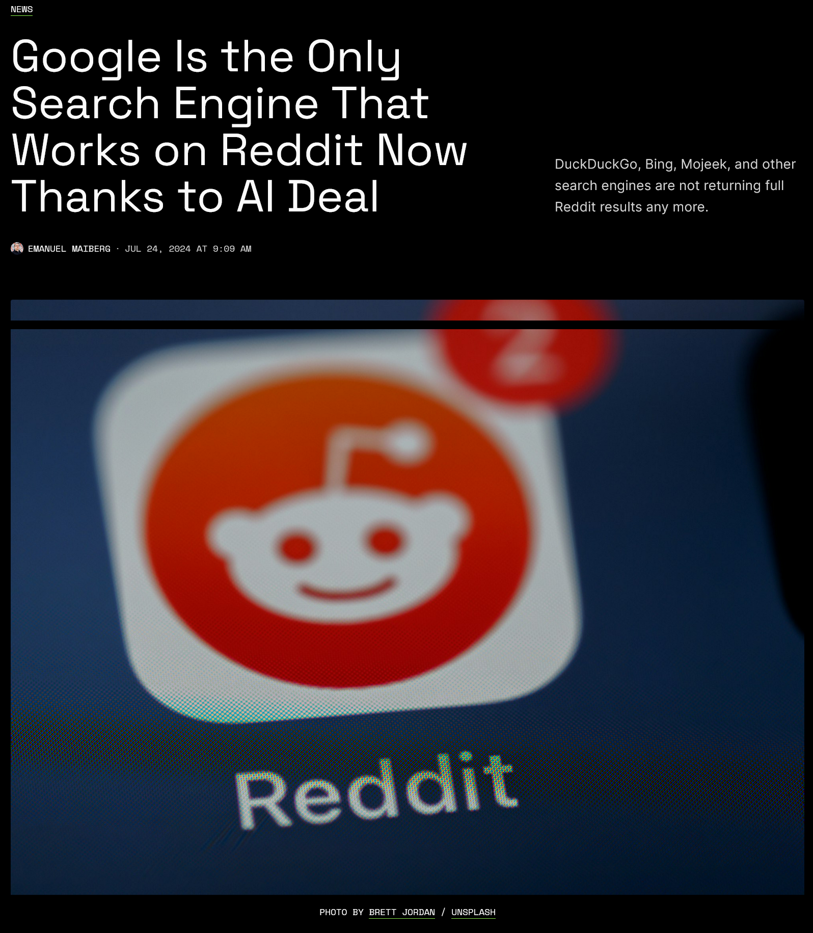 NEWS Google Is the Only Search Engine That Works on Reddit Now Thanks to Al Deal DuckDuckGo, Bing, Mojeek, and other search engines are not returning full Reddit results any more. EMANUEL MAIBERG · JUL 24, 2024 AT 9:09 AM Reddit PHOTO BY BRETT JORDAN / UNSPLASH