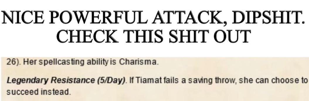 NICE POWERFUL ATTACK, D------. CHECK THIS S--- OUT 26). Her spellcasting ability is Charisma. Legendary Resistance (5/Day). If Tiamat fails a saving throw, she can choose to succeed instead.