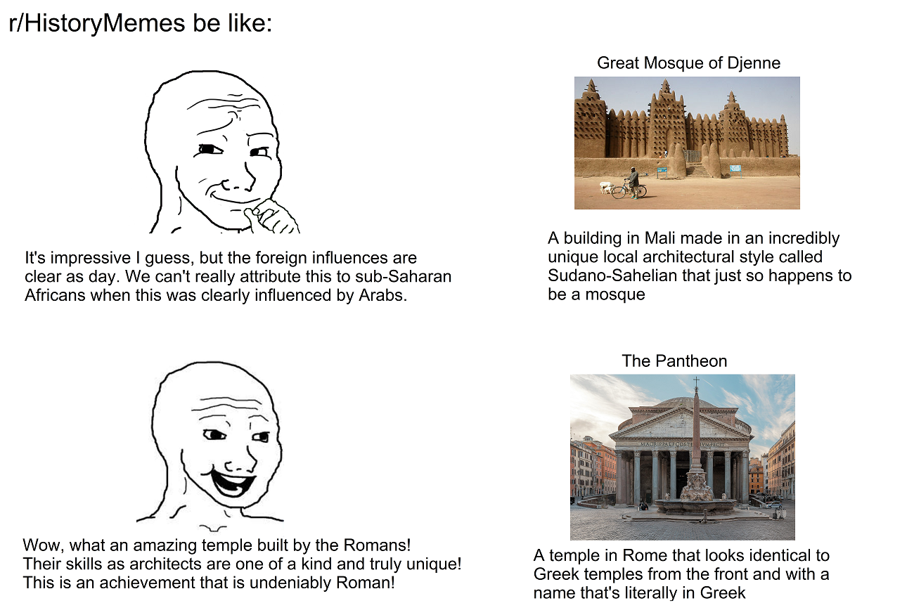 r/History Memes be like: Great Mosque of Djenne It's impressive I guess, but the foreign influences are clear as day. We can't really attribute this to sub-Saharan Africans when this was clearly influenced by Arabs. A building in Mali made in an incredibly unique local architectural style called Sudano-Sahelian that just so happens to be a mosque The Pantheon Wow, what an amazing temple built by the Romans! Their skills as architects are one of a kind and truly unique! This is an achievement that is undeniably Roman! A temple in Rome that looks identical to Greek temples from the front and with a name that's literally in Greek