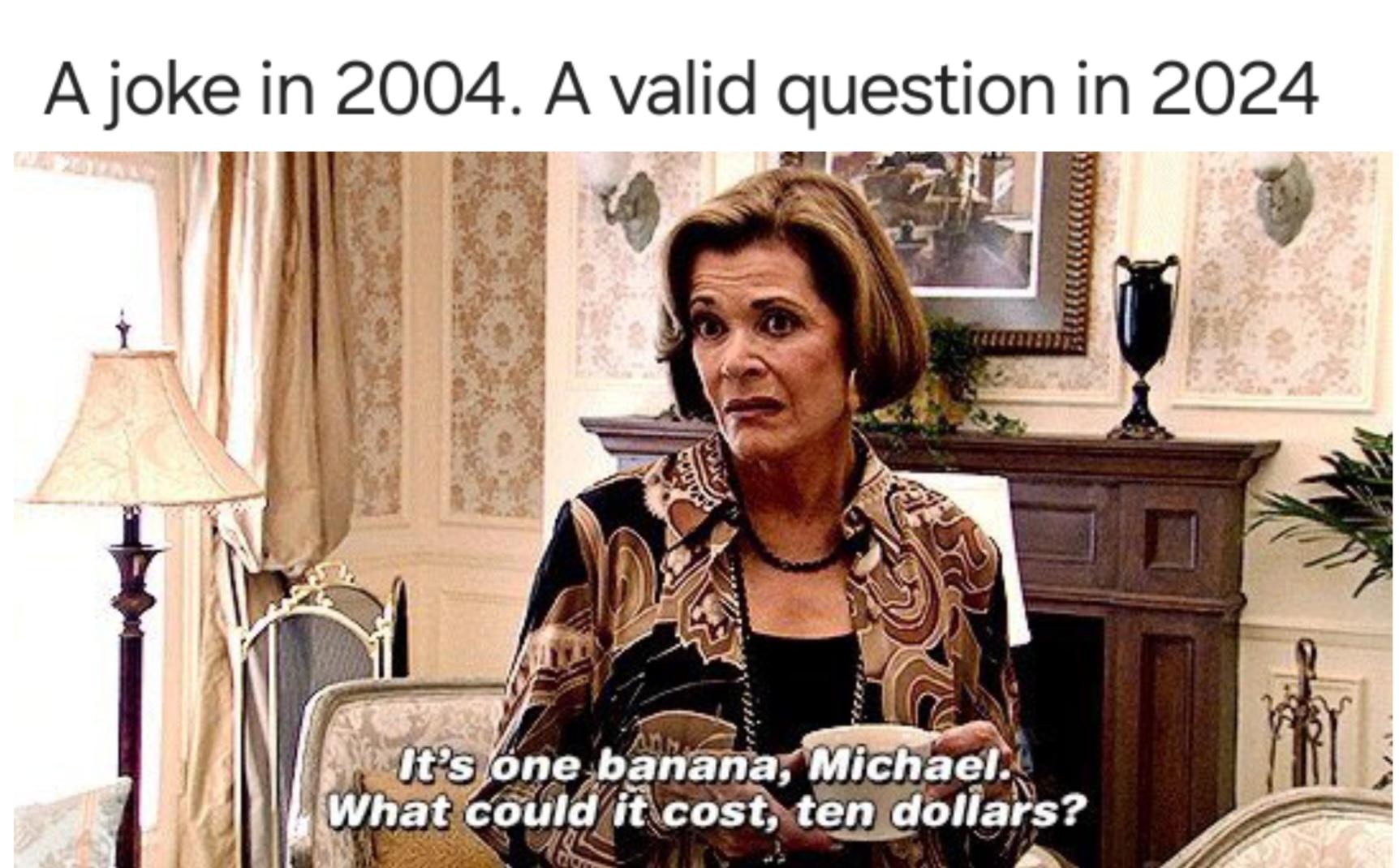 A joke in 2004. A valid question in 2024 It's one banana, Michael. What could it cost, ten dollars?