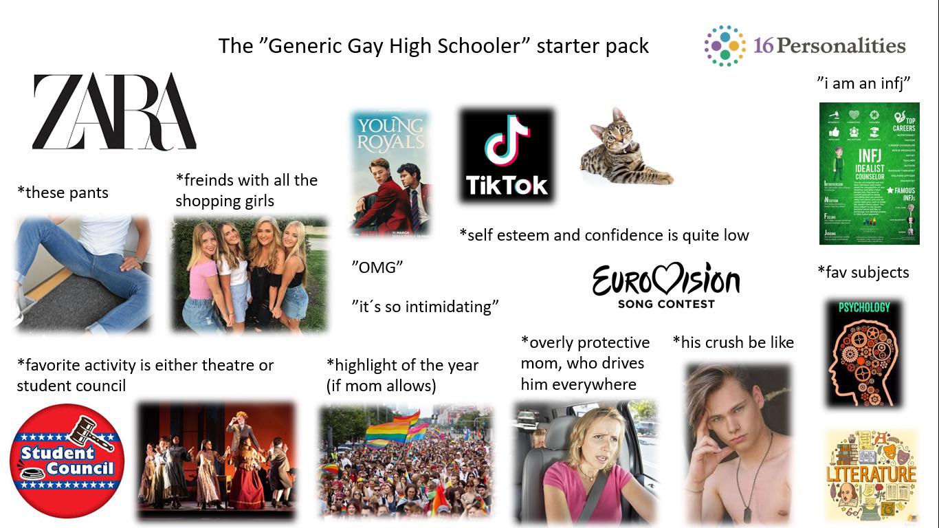 ZARA *these pants The "Generic Gay High Schooler" starter pack *freinds with all the shopping girls ل YOUNG ROYALS TikTok 16 Personalities "i am an infj" N INFJ TOP CAREERS IDEALIST COUNSELOR ⭑FAMOUS INFJs *favorite activity is either theatre or student council Student Council ****** "OMG" *self esteem and confidence is quite low "it's so intimidating" EURO Ision SONG CONTEST *his crush be like J *fav subjects PSYCHOLOGY *highlight of the year (if mom allows) *overly protective mom, who drives him everywhere LITERATURE