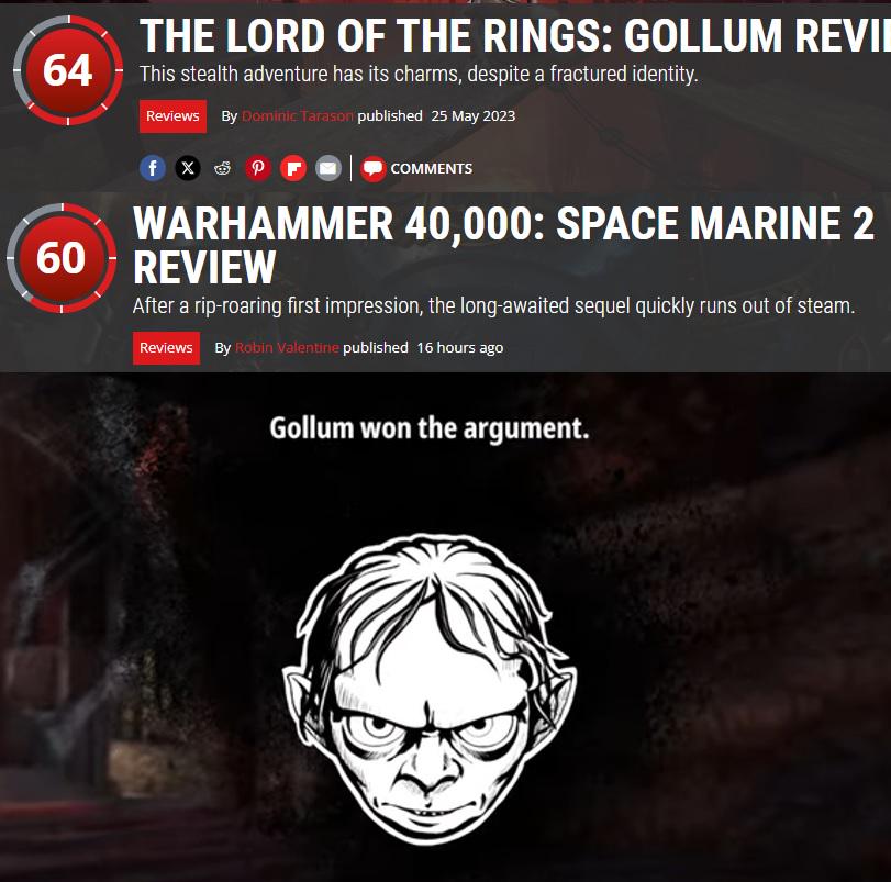 THE LORD OF THE RINGS: GOLLUM REVII 64 This stealth adventure has its charms, despite a fractured identity. Reviews By Dominic Tarason published 25 May 2023 fx P COMMENTS WARHAMMER 40,000: SPACE MARINE 2 60 REVIEW After a rip-roaring first impression, the long-awaited sequel quickly runs out of steam. Reviews By Robin Valentine published 16 hours ago Gollum won the argument.