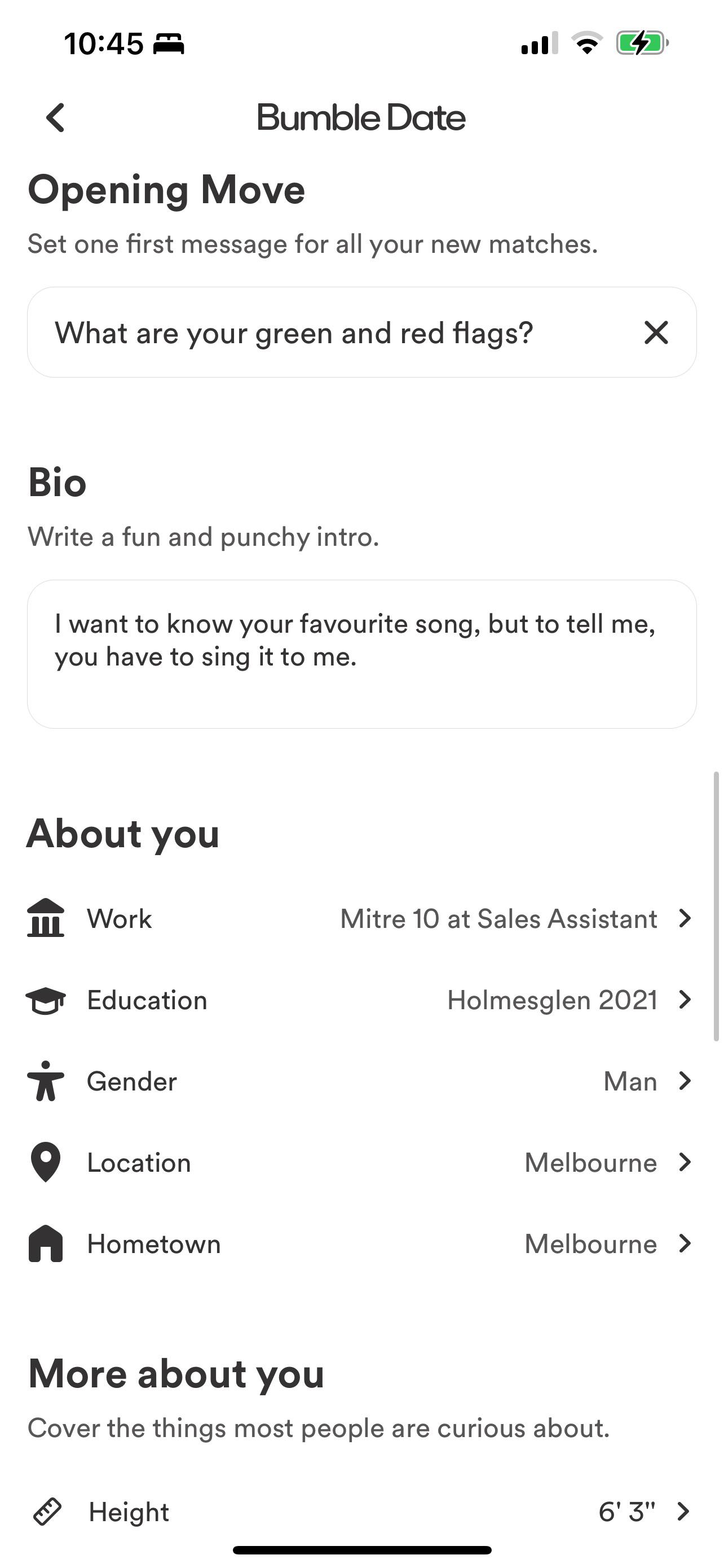 10:45 < < Bumble Date Opening Move Set one first message for all your new matches. What are your green and red flags? Bio Write a fun and punchy intro. I want to know your favourite song, but to tell me, you have to sing it to me. About you m Work Education * Gender Location Hometown ☑ Mitre 10 at Sales Assistant > Holmesglen 2021 > Man > Melbourne > Melbourne > More about you Cover the things most people are curious about. Height 6'3" >