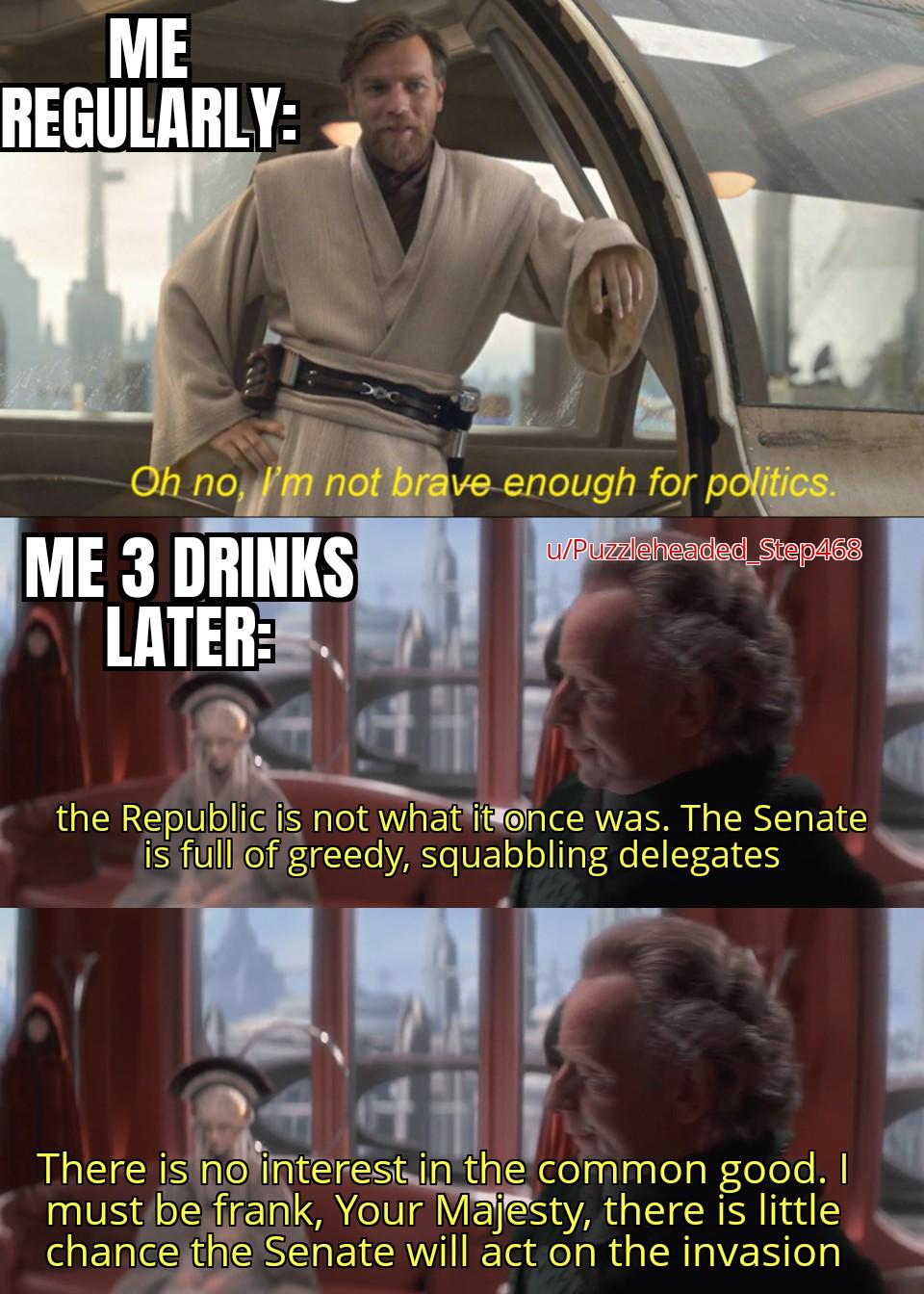 ME REGULARLY: Oh no, I'm not brave enough for politics. ME 3 DRINKS LATER u/Puzzleheaded_Step468 the Republic is not what it once was. The Senate is full of greedy, squabbling delegates There is no interest in the common good. I must be frank, Your Majesty, there is little chance the Senate will act on the invasion