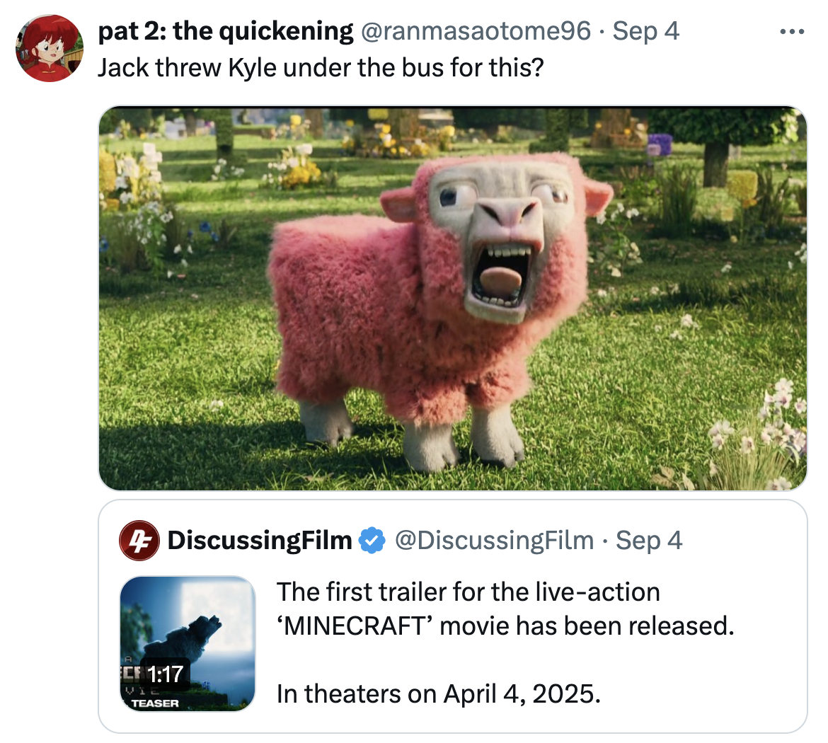 pat 2: the quickening @ranmasaotome96 · Sep 4 Jack threw Kyle under the bus for this? • 4 DiscussingFilm @DiscussingFilm Sep 4 A CF 1:17 WI TEASER The first trailer for the live-action 'MINECRAFT' movie has been released. In theaters on April 4, 2025.