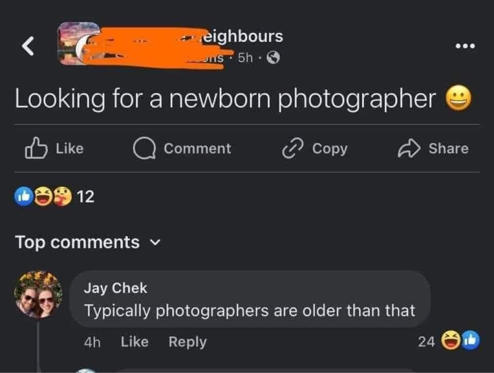 eighbours uns-5h Looking for a newborn photographer Like 12 Comment Copy Top comments ▾ Jay Chek Typically photographers are older than that 4h Like Reply Share 24