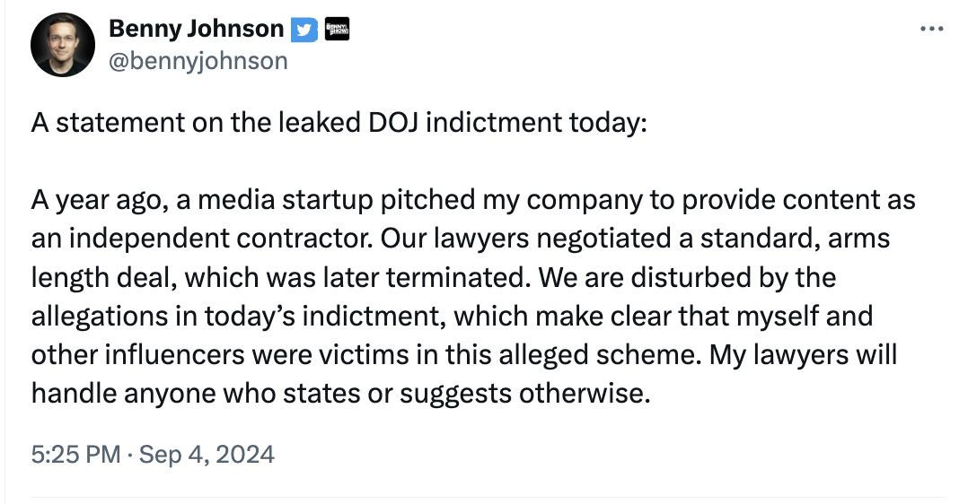 Benny Johnson @bennyjohnson A statement on the leaked DOJ indictment today: A year ago, a media startup pitched my company to provide content as an independent contractor. Our lawyers negotiated a standard, arms length deal, which was later terminated. We are disturbed by the allegations in today's indictment, which make clear that myself and other influencers were victims in this alleged scheme. My lawyers will handle anyone who states or suggests otherwise. 5:25 PM Sep 4, 2024 ...