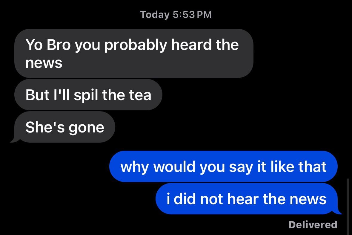 Today 5:53 PM Yo Bro you probably heard the news But I'll spil the tea She's gone why would you say it like that i did not hear the news Delivered