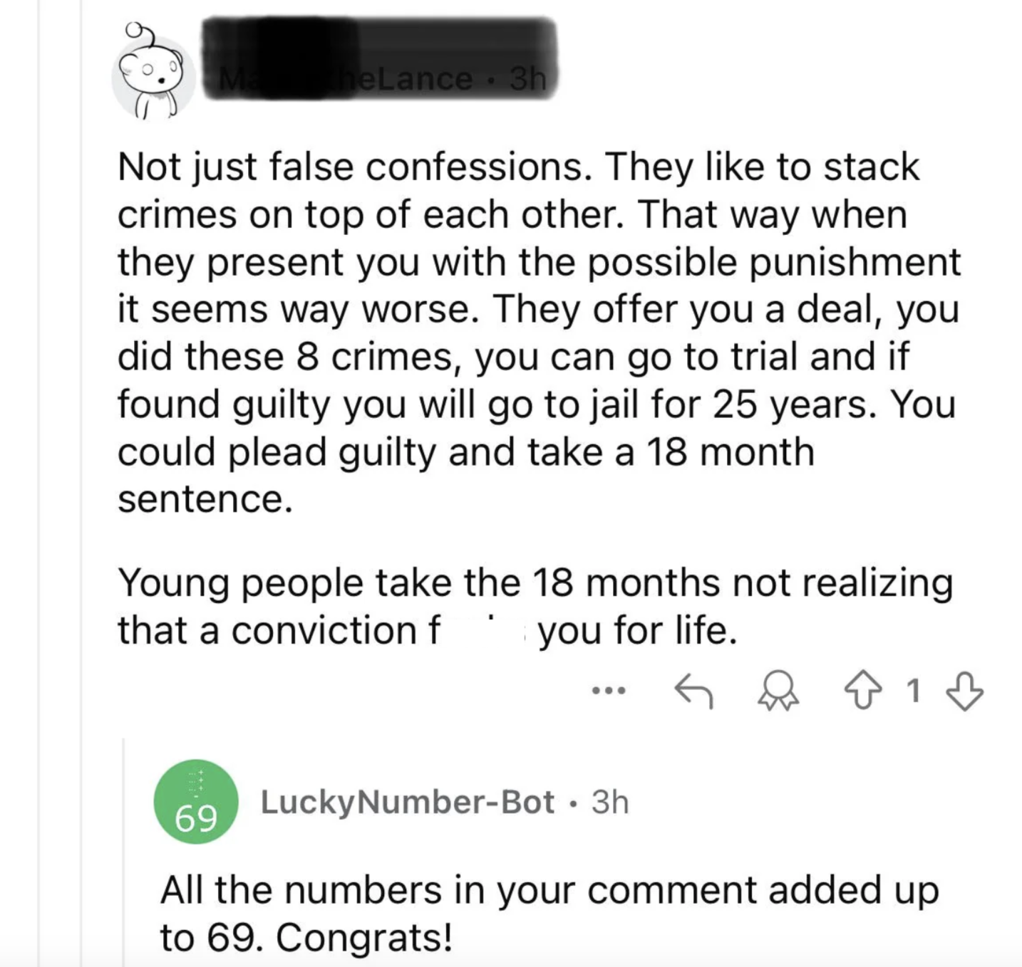heLance. 3h Not just false confessions. They like to stack crimes on top of each other. That way when they present you with the possible punishment it seems way worse. They offer you a deal, you did these 8 crimes, you can go to trial and if found guilty you will go to jail for 25 years. You could plead guilty and take a 18 month sentence. Young people take the 18 months not realizing that a conviction f you for life. ... 69 Lucky Number-Bot - 3h ↑ 1 1 All the numbers in your comment added up to 69. Congrats!