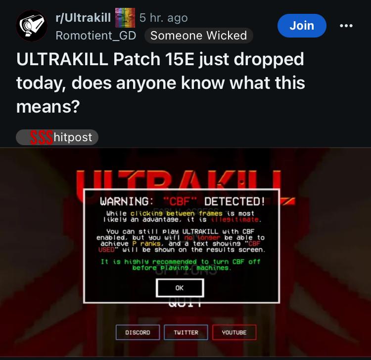 r/Ultrakill 5 hr. ago Romotient_GD Someone Wicked Join ULTRAKILL Patch 15E just dropped today, does anyone know what this means? SSShitpost LYRAK! WARNING: "CBF" DETECTED! While clicking between frames is most likely an advantage, it is illegitimate. You can still play ULTRAKILL with CBF enabled, but you will no longer be able to achieve P. ranks, and a text showing "CBF USED" will be shown on the results screen. It is highly recommended to turn CBF off before playing. machines. OK DISCORD TWITTER YOUTUBE