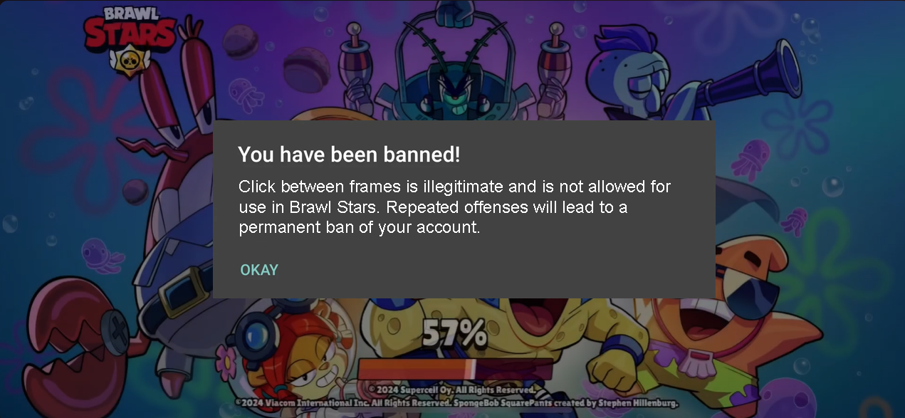 BRAWL STARS You have been banned! Click between frames is illegitimate and is not allowed for use in Brawl Stars. Repeated offenses will lead to a permanent ban of your account. OKAY 57% 2024 Supercell Oy. All Rights Reserved. C2024 Viacom International Inc. All Rights Reserved. SpongeBob SquarePants created by Stephen Hillenburg.