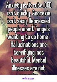 Anxiety isn't cute. OCD isn't quirky. Anorexia isn't sexy. Depressed people aren't "angels wanting to go home". Hallucinations are terrifying, not beautiful. Mental illnesses are not romantic