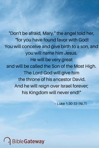 "Don't be afraid, Mary," the angel told her, "for you have found favor with God! You will conceive and give birth to a son, and you will name him Jesus. He will be very great and will be called the Son of the Most High. The Lord God will give him the throne of his ancestor David. And he will reign over Israel forever; his Kingdom will never end!" -- Luke 1:30-33 (NLT)