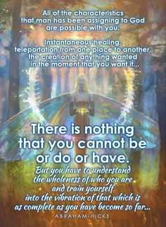 "All of the characteristics that man has been assigining to God are possible with you: Instantaneous healing, teleportation from one place to another, the creation of anything wanted in the moment you want it... There is nothing you cannot be or do or have. But you have to understand the wholeness of who you are and train yourself into the vibration of that which is as complete as you have become so far." ~Abe • Life In the Vortex • Vibrations Quotes, Consciousness Quotes, The Secret (book), Abraham Hicks Videos, Raise Your Vibration, Age Of Aquarius, Abraham Hicks Quotes, Vibrational Energy, Law Of Attraction Affirmations