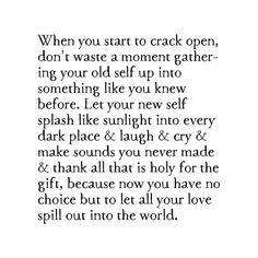 When you start to crack open, don't waste a moment gathering your old self up into something like you knew before. Let your new self splash like sunlight into every dark place & laugh & cry & make sounds you never made & thank all that is holy for the gift, because now you have no choice but to let all your love spill out into the world. average dimensions: 4" W x 5" H x 7/8" D story by Kai Poetry Quotes, Brian Andreas, Dark Place, Les Sentiments, New Energy, Open Heart, Pretty Words, The Gift