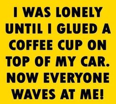 i was lonely until i glued a coffee cup on top of my car now everyone waves at me