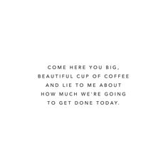 the words are written in black and white on a white background that says,'come here you big, beautiful cup of coffee and life to me about how much we're going to get done today