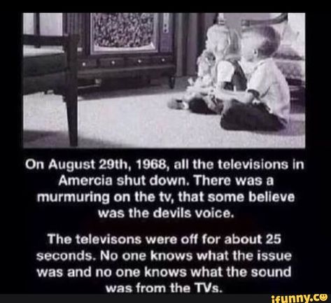 On August 29th. 1968, all the televisions In Amarela shut down. There was & murmurlng on the tv. that some believe was the devils voice. Tho televisons were off for about 25 seconds. No one knows what the issue was and no one knows what the sound was from the 'Na. – popular memes on the site iFunny.co #sciencetech #creepierposts #creepy #on #august #televisions #in #amarela #shut #there #murmurlng #tv #believe #devils #voice #tho #televisons #were #seconds #no #issue #pic Humour, Tumblr, Creepy Short Stories, Horror Short Stories, Scary Quotes, Short Creepy Stories, Tumblr Stories, Funny Tumblr Stories, Scary Stories To Tell