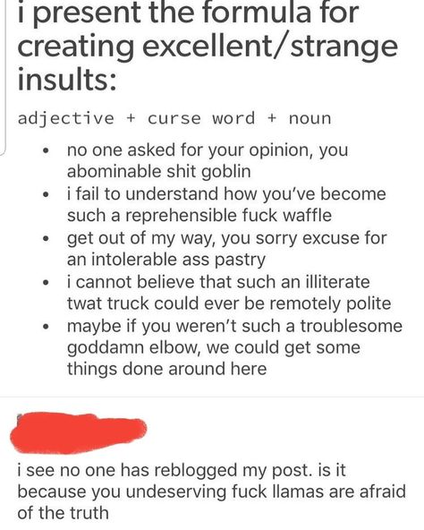 A fellow writer in my group shared this "formula" for insults that tried to avoid stereotypical slurs. Good for those of us who tend to skew polite. Insult = adjective + curse word + noun. Humour, Writing Tips, Tumblr Funny, Writing Motivation, Curse Words, Writing Promps, Writing Inspiration Prompts, Book Writing Tips, Cheer You Up