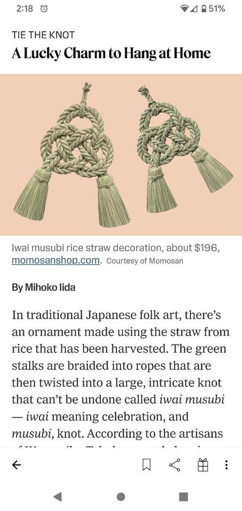 In traditional Japanese folk art, there’s an ornament made using the straw from rice that has been harvested. The green stalks are braided into ropes that are then twisted into a large, intricate knot that can’t be undone called iwai musubi — iwai meaning celebration, and musubi, knot. According to the artisans of Warazaiku Takubo, a workshop in Miyazaki Prefecture, Japan, that specializes in these woven pieces, the iwai musubi is meant to symbolize firm unity. A couple can hang the knot inside Japanese Traditional Jewelry, Japanese Ropes, Japanese Jewelry Traditional, Human Tmnt, Japanese Symbolism, Miyazaki Prefecture, Japanese Talisman, Japanese Folk Art, Vintage Asian Art