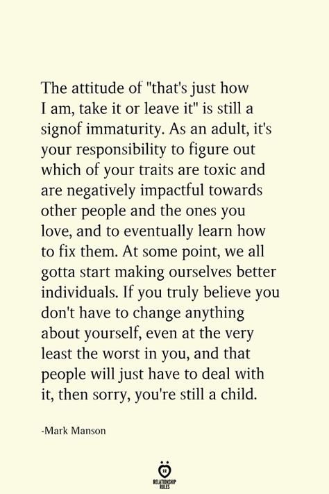 The attitude of "that's just how I am, take it or leave it" is still a sign of immaturity. As an adult, it's your responsibility to figure out which of your traits are toxic and are negatively impactful towards other people and the ones you love, and to eventually learn how to fix them. At some point, we all gotta start making ourselves better individuals. If you truly believe you don't have to change anything about yourself, even at the very least the worst in you, still a child. A Wise Person Once Told Me Let People Do, Accountability Quotes, Take It Or Leave It, Student Tips, Love Meme, Manipulative People, Relationship Lessons, Wise Person, Fav Quotes