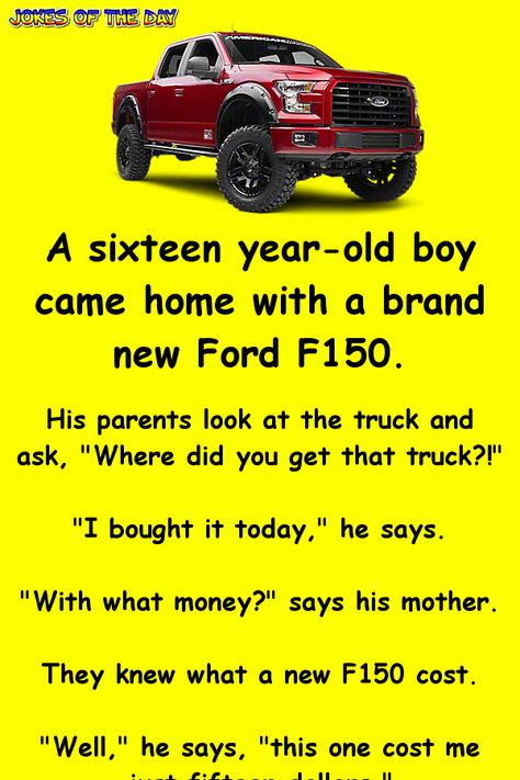 A sixteen year-old boy came home with a brand new Ford F150. His parents look at the truck and ask, "Where did you get that truck?!" "I bought it today," he says. "With what money?" says his mother arching an eyebrow. They knew what a new F150 cost. "Well," he says, "this one cost me just fifteen dollars." The father looks at him like he's crazy. "Who would sell a truck like that for fifteen dollars?" he says. "It was the lady up the street," says the boy. "I don't know her name - they just ... Funny Ford Jokes Trucks, Humour, Funny Ford Jokes, What He Say F Me For, Ford Jokes Hilarious, Look At This... 👀, Crazy Jokes Hilarious, Good Jokes Hilarious Funny, Things To Do In The Car