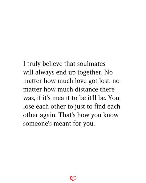 I truly believe that soulmates will always end up together. No matter how much love got lost, no matter how much distance there was, if it's meant to be it'll be. You lose each other to just to find each other again. That's how you know someone's meant for you. If Someone Is Meant To Be In Your Life, Not Knowing How To Love Quotes, Being In Love With Someone Who Is Taken, If Someone Is Meant For You, We Are Losing Each Other Quotes, Soulmates Not Together Quotes, Meant To Be Love Quotes, Ending Up Together Quotes, Quotes About If Its Meant To Be