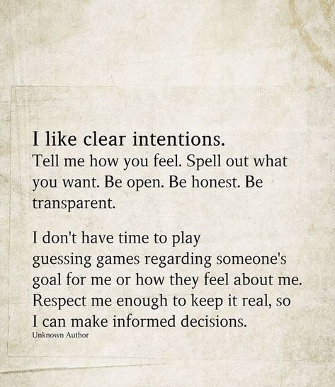 I like clear intentions. Tell me how you feel. Spell out what you want. Be open. Be honest. Be transparent. I don't have time to play guessing games regarding someone's goal for me or how they feel about me. Respect me enough to keep it real, so I can make informed decisions. Be Honest With Me Quotes Relationships, If You Don’t Have Good Intentions, Intentions For Relationships, What Have You Done To Me Quotes, If You Don't Have Time For Me Quotes, Tell Me About Yourself Quotes, Dont Have Time For Games Quotes, If You Don't Have Good Intentions Quotes, What Are Your Intentions With Me Text