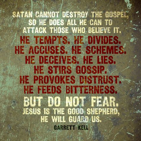 Satan cannot destroy the Gospel, so he does all he can to attack those who believe it. He tempts. He divides. He accuses. He schemes. He deceives. He lies. He stirs gossip. He provokes distrust. He feeds bitterness. But do not fear. Jesus is the Good Shepherd, He will guard us. – Garrett Kell Being Spiritually Attacked, Jezebel Spirit Spiritual Warfare, Satanic Quotes, Spiritual Warfare Quotes, Vertrouw Op God, Jezebel Spirit, Godly Character, Warfare Prayers, Spiritual Warfare Prayers