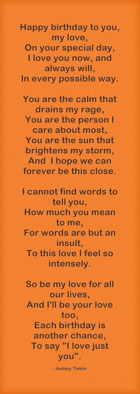 Happy birthday to you, my love, On your special day, I love you now, and always will, In every possible way. You are the calm that drains my rage, You are the person I care about most, You are the sun that brightens my storm, And I hope we can forever be this close. I cannot find words to tell you, How much you mean to me, For words are but an insult, To this love I feel so intensely. So be my love for all our lives, And I'll be your love too, Each birthday is another chance, To say "I love Gifts For Boyfriend Long Distance, Birthday Poem, Birthday Message For Boyfriend, Birthday Quotes For Girlfriend, Birthday Wishes For Girlfriend, Birthday Wish For Husband, Wishes For Husband, Birthday Wishes For Boyfriend, Birthday Quotes For Me