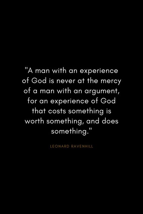 Leonard Ravenhill Quotes (12): "A man with an experience of God is never at the mercy of a man with an argument, for an experience of God that costs something is worth something, and does something." Godly Men Quotes, Man Of God Quotes, Christian Men Quotes, Ravenhill Quotes, Leonard Ravenhill Quotes, Preacher Quotes, Godly Man Quotes, Aw Tozer Quotes, God Is Gracious