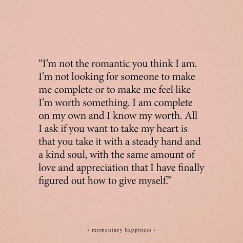 "I'm not the romantic you think I am. I'm not looking for someone to make me complete or to make me feel like I'm worth something. I am complete on my own and I know my worth. All I ask if you want to take my heart is that you take with a steady and a kind soul, with the same amount of love and appreciation that I have finally figured out how to give myself." — Charlotte Freeman by momentary happiness Poetry Quotes, Relationship Quotes, Empress Energy, I Know My Worth, Dear Future, Pretty Words, Beautiful Quotes, The Words, Beautiful Words