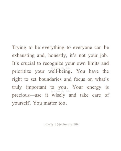 It’s important to remember that you can’t be everything to everyone. Setting boundaries is not just okay; it’s necessary for your own well-being. You have your own needs and limits, and it’s essential to honor them. Prioritizing self-care and recognizing where your responsibilities begin and end allows you to give the best of yourself without depleting your own resources. -lovely🤍 🌸Follow @solovely.life for daily thoughts and inspirations✨ ❗️© 2024 Lovely, Solovely.life. All rights rese... Be Busy With Your Own Life Quotes, You Can’t Do Everything For Everyone, Be Everything To Yourself, Can’t Be Everything To Everyone, Self Care Boundaries, Setting Boundaries Quotes, Everything To Everyone, Boundaries Quotes, Setting Boundaries
