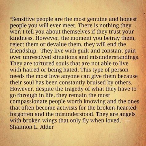 “Sensitive people are the most genuine and honest people you will ever meet. There is nothing they won’t tell you about themselves if they trust your kindness. However, the moment you betray them, reject them or devalue them, they will end the friendship. They live with guilt and constant pain over unresolved situations and misunderstandings. They are tortured souls that are not able to live with hatred or being hated. This type of person needs the most love anyone can give them because their so Big Heart Quotes, Good Heart Quotes, Tortured Soul, Love Your Enemies, Sensitive People, Highly Sensitive, Heart Quotes, Deep Thought Quotes, Heart On