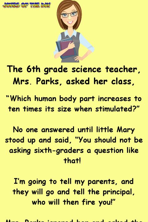 The 6th grade science teacher, Mrs. Parks, asked her class... “Which human body part increases to ten times its size when stimulated?”   No one answered until little Mary stood up and said, “You should not be asking sixth-graders a question like that! I’m going to tell my parents, and they will... When Is Teachers Day, Jokes For Teachers, Jenaka Kelakar, Sms Humor, Jokes Of The Day, Teacher Quotes Funny, Teacher Day, Joke Stories, Clean Funny Jokes