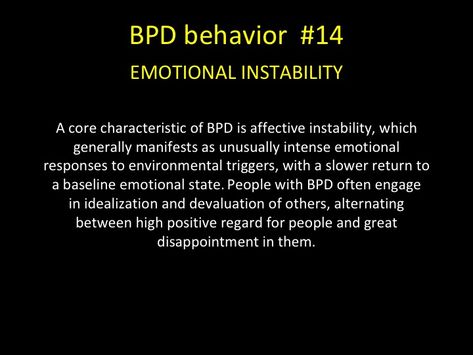 BPD behavior -EMOTIONAL INSTABILITY A core characteristic of BPD is affective instability, which generally manifests as unusually intense emotional responses to environmental triggers, with a slower return to a baseline emotional state. People with BPD often engage in idealization and devaluation of others, alternating between high positive regard for people and great disappointment in them. Personality Disorder Quotes, Boarderline Personality Disorder, Bpd Quotes, Bpd Symptoms, Disorder Quotes, Mental Health Facts, Borderline Personality, Dissociation, Mental Health Disorders
