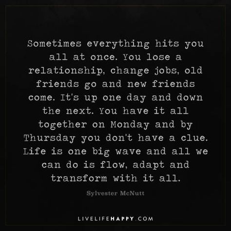 Life Quote: Sometimes everything hits you all at once. You lose a relationship, change jobs, old friends go and new friends come. It's up one day and down the next. You have it all together on Monday and by Thursday you don't have a clue. Life is one big wave and all we can do is flow, adapt and transform with it all. - Sylvester McNutt Leaving Old Friends Behind Quotes, Sometimes Everything Hits You At Once, Having A Day Quotes, Things Have Changed Quotes, Friends Come And Go Quotes Truths, When Relationships Change, The Hits Just Keep On Coming Quotes, Having It All Quotes, All At Once Quotes