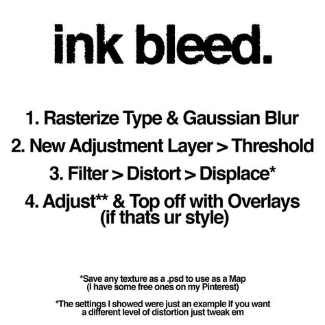 black text on a white background that reads:
ink bleed.
1. Rasterize Type & Gaussian Blur
2. New Adjustment Layer > Threshold
3. Filter > Distort > Displace*
4. Adjust** & Top off with Overlays (if thats ur style)
* Save any texture as a .psd to use as a Map (I have some free ones on my Pinterest)
** The settings I showed were just an example if you want a different level of distortion just tweak em Fonts On Photoshop, Fonts With Texture, Textured Typography Design, Font For Graphic Design, Custom Typography Design, Best Typography Fonts, Ink Bleed Effect Photoshop, Grainy Graphic Design, Ink Graphic Design