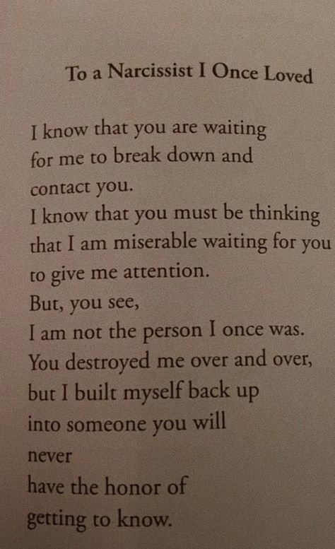 i know that you are waiting for me to break down and contact you. i know that you must be thinking that i am miserable waiting for you to give me attention. but, you see, i am not the person i once was. you destroyed me over and over, but i built myself back up into someone you will never have the honor of getting to know. I Am Breaking Up With You, You Wont Forget Me Quotes, Why Are You So Mean To Me, I Once Loved Someone So Much, I Have So Much Love To Give Quotes, You Will Search For Me In Another Person, Best Friend Turned Lover Quotes, I Wasn't Myself For Months, You Destroyed Me Quotes