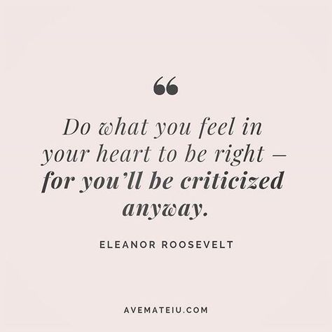 Do what you feel in your heart to be right – for you’ll be criticized anyway. Eleanor Roosevelt Quote 202 – Ave Mateiu Saying What You Feel Quotes, Doing What Is Best For You Quotes, Be Happy Anyway Quotes, Do What Is Best For You, Doing What’s Right Quotes, Do Whats Right For You Quotes, Be Happy For Yourself Quotes, Do Whats Best For You, You Have To Do Whats Best For You Quotes