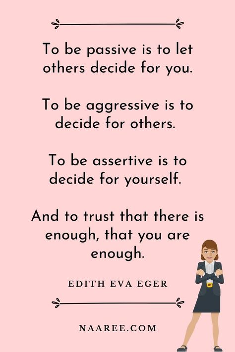 One of the best quotes about being assertive is from Edith Eva Eger, who says - To be passive is to let others decide for you. To be aggressive is to decide for others. To be assertive is to decide for yourself. And to trust that there is enough, that you are enough. Read more assertive communication quotes in these assertive communication examples #assertive #assertiveness #assertivewomen #assertivenessskills #communication #relationships Assertive Communication Quotes, How To Be Assertive Woman, Assertive Aesthetic, Being Assertive, Assertiveness Skills, Be Assertive, Communication Quotes, Happy Baisakhi, Assertive Communication