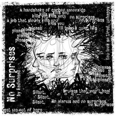 Lyrics A heart that's full up like a landfill A job that slowly kills you Bruises that won't heal You look so tired, unhappy Bring down the government They don't, they don't speak for us I'll take a quiet life A handshake of carbon monoxide And no alarms and no surprises No alarms and no surprise silent, silent This is my final fit My final bellyache With no alarms and no surprises please Such a pretty house And such a pretty garden No alarms and no surprises (get me out of here) No Surprises Radiohead Lyrics, Such A Pretty House Such A Pretty Garden Radiohead, No Surprises Radiohead Art, No Alarms And No Surprises, 2023 Sketchbook, No Surprises Radiohead, Radiohead No Surprises, Radiohead Lyrics, Radiohead Poster