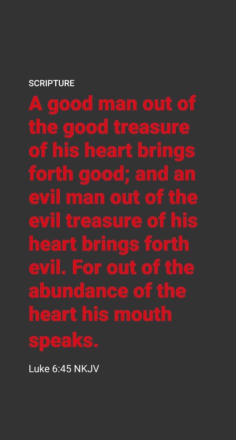 What Do Our Words Reveal?

How can we determine what we have treasured up in our heart? Jesus said: “A good man brings forth good out of the good treasure of his heart, but a wicked man brings forth what is wicked out of his wicked treasure; for out of the heart’s abundance his mouth speaks.” (Luke 6:45) What we usually talk about is a good indication of what our heart is set on. Wisdom Quotes, Jesus Quotes, Luke 6 45, Jesus Said, Daily Scripture, The Heart Of Man, Men Quotes, Scripture Quotes