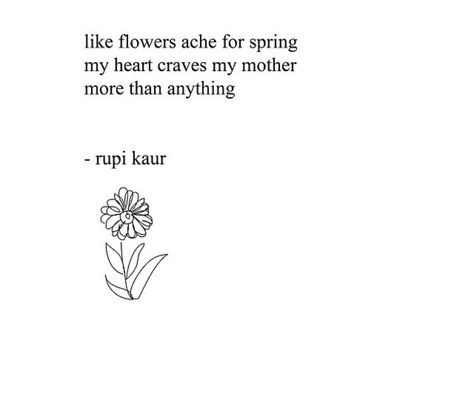 like flowers ache for spring  my heart craves my mother  more than anything  rupi kaur Rupi Kaur Poems About Mothers, A Poem To My Mother, A Daughter Without Her Mother, Missing Mom Mothers Day Quotes, Rupi Kaur Flower Quotes, Rupi Kaur Quotes Mother, Rapi Kaur Poems, Rupi Kaur Mother Quotes, Mothers Hands Poem