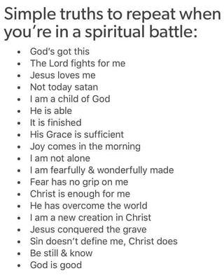 Simple truths to repeat when you're in a spiritual battle: - God's got this . The Lord fights for me - Jesus loves me - Not today satan . [am a Child of God - He is able . It is finished . His Grace is sufficient . Joy comes in the morning - I am not alone - lam fearfully & wonderfully made . Fear has no grip on me - Christ is enough for me . He has overcome the world . [am a new creation in Christ - Jesus conquered the grave . Sin doesn't define me, Christ does . Be still & know . God is good – Spiritual Battle, Woord Van God, Finish Him, Prayer Scriptures, Inspirational Prayers, Bible Prayers, Bible Encouragement, Jesus Loves Me, New Energy