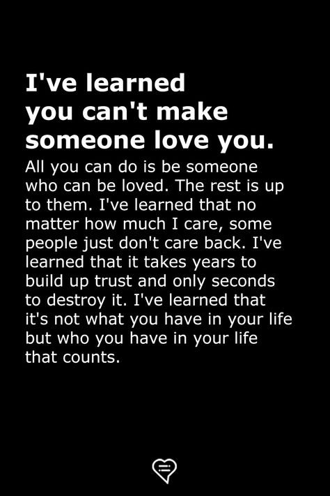 I've learned you can't make someone love you. All you can do is be someone who can be loved. The rest is up to them. I've learned that no matter how much I care, some people just don't care back. I've learned that it takes years to build up trust and only seconds to destroy it. I've learned that it's not what you have in your life but who you have in your life that counts. Cant Help Who You Love, I Know You Don't Love Me Quotes, Can’t Make Someone Care, In Love With Someone You Can't Have, Showing You Care Quotes, Giving You Space Quotes, Love Is What You Do Quotes, You Can’t Choose Who You Love, I Cant Make You Love Me If You Dont